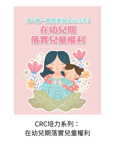 《CRC培力系列：第7號一般性意見(2005年)在幼兒期落實兒童權利》：為協助兒少工作夥伴可以認識兒童權利公約(CRC)，並連結自身的生活經驗及實務服務，故用較輕鬆圖文的方式編排UNCRC相關條文及一般性意見。此手冊即為第7號一般性意見(2005年)在幼兒期落實兒童權利，說明對於未滿8歲的幼兒，如何透過制定和倡導專門針對幼兒權利的全面政策、法律、方案和做法，並提倡在這方面開展專業培訓和研究，推動所有幼兒權利的實現。
