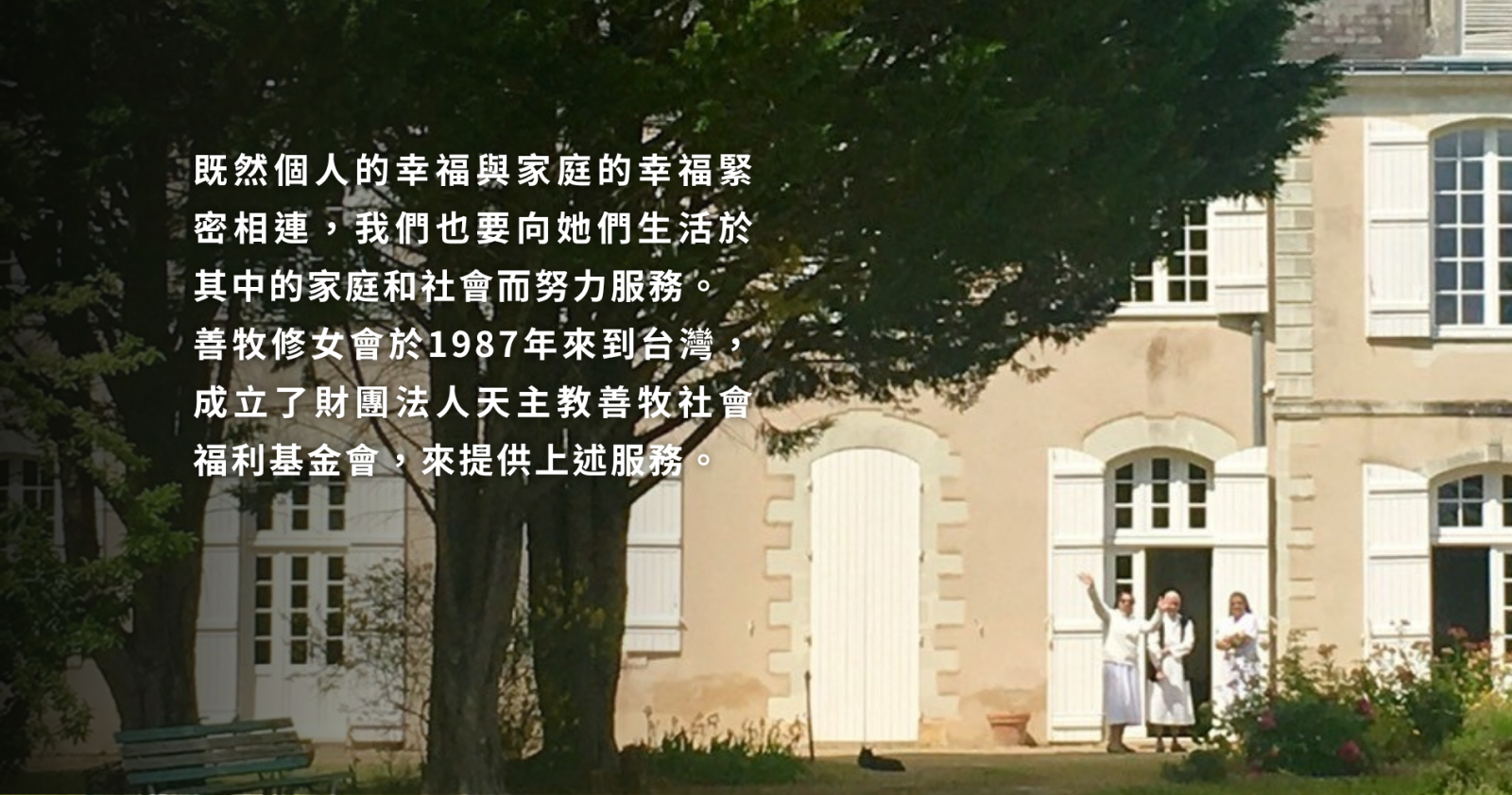 既然個人的幸福與家庭的幸福緊密相連，我們也要向她們生活於其中的家庭和社會而努力服務。 善牧修女會於1987年來到台灣，成立了財團法人天主教善牧福利基金會，來提供上述服務。